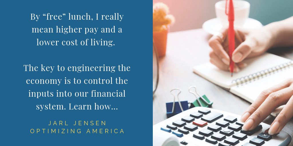 By free lunch, I really mean higher pay and a lower cost of living. The key to engineering the economy is to control the inputs into our financial system. Learn how... -Jarl Jensen, Optimizing America