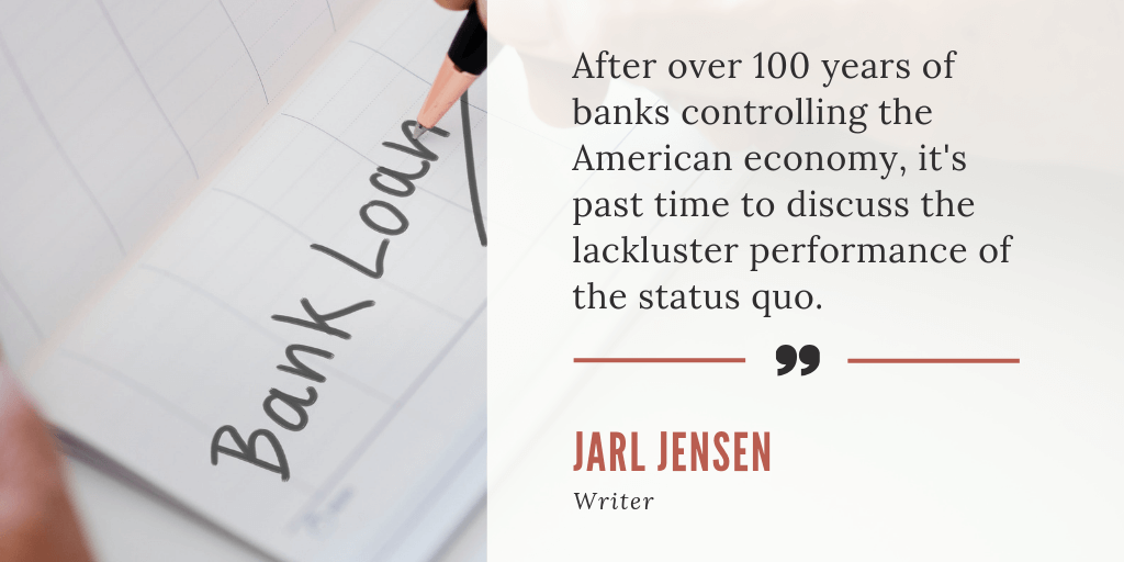 After over 100 years of banks controlling the American economy, it's past time to discuss the lackluster performance of the status quo. - Jarl Jensen